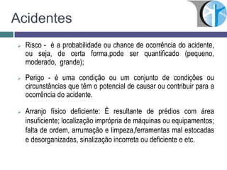 Acidentes
 Risco - é a probabilidade ou chance de ocorrência do acidente,
ou seja, de certa forma,pode ser quantificado (pequeno,
moderado, grande);
 Perigo - é uma condição ou um conjunto de condições ou
circunstâncias que têm o potencial de causar ou contribuir para a
ocorrência do acidente.
 Arranjo físico deficiente: É resultante de prédios com área
insuficiente; localização imprópria de máquinas ou equipamentos;
falta de ordem, arrumação e limpeza,ferramentas mal estocadas
e desorganizadas, sinalização incorreta ou deficiente e etc.
 