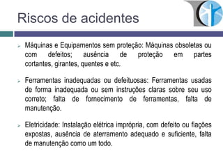 Riscos de acidentes
 Máquinas e Equipamentos sem proteção: Máquinas obsoletas ou
com defeitos; ausência de proteção em partes
cortantes, girantes, quentes e etc.
 Ferramentas inadequadas ou defeituosas: Ferramentas usadas
de forma inadequada ou sem instruções claras sobre seu uso
correto; falta de fornecimento de ferramentas, falta de
manutenção.
 Eletricidade: Instalação elétrica imprópria, com defeito ou fiações
expostas, ausência de aterramento adequado e suficiente, falta
de manutenção como um todo.
 