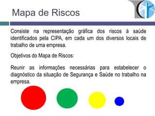 Mapa de Riscos
Consiste na representação gráfica dos riscos à saúde
identificados pela CIPA, em cada um dos diversos locais de
trabalho de uma empresa.
Objetivos do Mapa de Riscos:
Reunir as informações necessárias para estabelecer o
diagnóstico da situação de Segurança e Saúde no trabalho na
empresa.
 