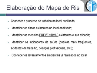 Elaboração do Mapa de Riscos
 Conhecer o processo de trabalho no local analisado;
 Identificar os riscos existentes no local analisado;
 Identificar as medidas PREVENTIVAS existentes e sua eficácia;
 Identificar os indicadores de saúde (queixas mais freqüentes,
acidentes de trabalho, doenças profissionais, etc.);
 Conhecer os levantamentos ambientais já realizados no local.
 
