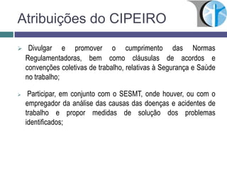  Divulgar e promover o cumprimento das Normas
Regulamentadoras, bem como cláusulas de acordos e
convenções coletivas de trabalho, relativas à Segurança e Saúde
no trabalho;
 Participar, em conjunto com o SESMT, onde houver, ou com o
empregador da análise das causas das doenças e acidentes de
trabalho e propor medidas de solução dos problemas
identificados;
Atribuições do CIPEIRO
 