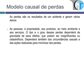Modelo causal de perdas
As perdas são os resultados de um acidente e geram vários
danos:
 As pessoas, à propriedade, aos produtos, ao meio ambiente e
aos serviços. O tipo e o grau dessas perdas dependerá da
gravidade de seus efeitos, que podem ser insignificantes ou
catastróficos. Dependerá também das circunstâncias casuais e
das ações realizadas para minimizar tais perdas.
 