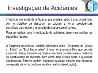 Investigação de Acidentes
Investigar um acidente é fazer a sua análise, após a sua ocorrência,
com o objetivo de descobrir as causas e tomar providências
corretivas para evitar a repetição de casos semelhantes.
Para se realizar uma investigação do acidente, devem-se analisar os
seguintes fatores:
O Diagrama de Ishikawa, também conhecido como "Diagrama de Causa
e Efeito" ou "Espinha-de-peixe", é uma ferramenta gráfica que permite
estruturar hierarquicamente as causas potenciais de determinado problema
ou oportunidade de melhoria, bem como seus efeitos sobre a qualidade
dos produtos. Permite também estruturar qualquer sistema que necessite
de resposta de forma gráfica e sintética (melhor visualização).
 