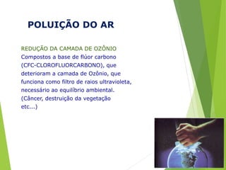 POLUIÇÃO DO AR
REDUÇÃO DA CAMADA DE OZÔNIO
Compostos a base de flúor carbono
(CFC-CLOROFLUORCARBONO), que
deterioram a camada de Ozônio, que
funciona como filtro de raios ultravioleta,
necessário ao equilíbrio ambiental.
(Câncer, destruição da vegetação
etc...)
 