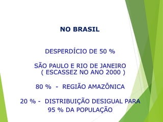 NO BRASIL
DESPERDÍCIO DE 50 %
SÃO PAULO E RIO DE JANEIRO
( ESCASSEZ NO ANO 2000 )
80 % - REGIÃO AMAZÔNICA
20 % - DISTRIBUIÇÃO DESIGUAL PARA
95 % DA POPULAÇÃO
 