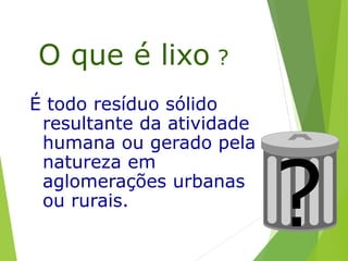 O que é lixo ?
É todo resíduo sólido
resultante da atividade
humana ou gerado pela
natureza em
aglomerações urbanas
ou rurais.
?
 