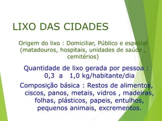 LIXO DAS CIDADES
Quantidade de lixo gerada por pessoa :
0,3 a 1,0 kg/habitante/dia
Composição básica : Restos de alimentos,
ciscos, panos, metais, vidros , madeiras,
folhas, plásticos, papeis, entulhos,
pequenos animais, excrementos.
Origem do lixo : Domiciliar, Público e especial
(matadouros, hospitais, unidades de saúde ,
cemitérios)
 