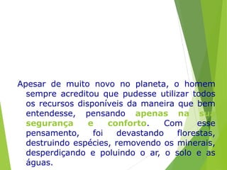Apesar de muito novo no planeta, o homem
sempre acreditou que pudesse utilizar todos
os recursos disponíveis da maneira que bem
entendesse, pensando apenas na sua
segurança e conforto. Com esse
pensamento, foi devastando florestas,
destruindo espécies, removendo os minerais,
desperdiçando e poluindo o ar, o solo e as
águas.
 