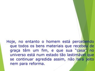 Hoje, no entanto o homem está percebendo
que todos os bens materiais que recebeu de
graça têm um fim, e que sua “casa” no
universo está num estado tão lastimável que
se continuar agredida assim, não terá jeito
nem para reforma.
 