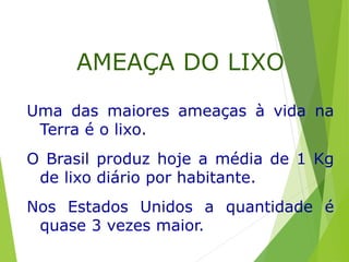 Uma das maiores ameaças à vida na
Terra é o lixo.
O Brasil produz hoje a média de 1 Kg
de lixo diário por habitante.
Nos Estados Unidos a quantidade é
quase 3 vezes maior.
AMEAÇA DO LIXO
 