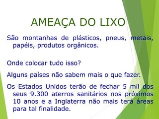 São montanhas de plásticos, pneus, metais,
papéis, produtos orgânicos.
Onde colocar tudo isso?
Alguns países não sabem mais o que fazer.
Os Estados Unidos terão de fechar 5 mil dos
seus 9.300 aterros sanitários nos próximos
10 anos e a Inglaterra não mais terá áreas
para tal finalidade.
AMEAÇA DO LIXO
 