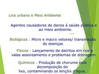 Lixo urbano e Meio Ambiente
Agentes causadores de danos á saúde pública e
ao meio ambiente.
Biológicos : Micro e macro vetores/ transmissão
de doenças
Físicos : Lançamento de detritos em rios e
valas assoreamento e problemas de drenagem
Químicos : Produção de chorume pela
decomposição do
lixo, contaminando os lençóis d'água.
 