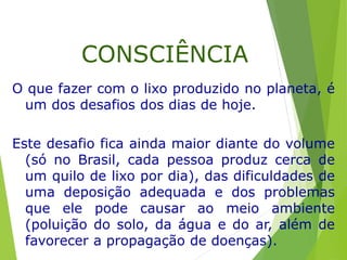 O que fazer com o lixo produzido no planeta, é
um dos desafios dos dias de hoje.
Este desafio fica ainda maior diante do volume
(só no Brasil, cada pessoa produz cerca de
um quilo de lixo por dia), das dificuldades de
uma deposição adequada e dos problemas
que ele pode causar ao meio ambiente
(poluição do solo, da água e do ar, além de
favorecer a propagação de doenças).
CONSCIÊNCIA
 