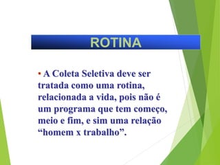 ROTINA
• A Coleta Seletiva deve ser
tratada como uma rotina,
relacionada a vida, pois não é
um programa que tem começo,
meio e fim, e sim uma relação
“homem x trabalho”.
 