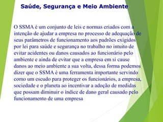 Saúde, Segurança e Meio Ambiente
O SSMA é um conjunto de leis e normas criados com a
intenção de ajudar a empresa no processo de adequação de
seus parâmetros de funcionamento aos padrões exigidos
por lei para saúde e segurança no trabalho no intuito de
evitar acidentes ou danos causados ao funcionário pelo
ambiente e ainda de evitar que a empresa em si cause
danos ao meio ambiente a sua volta, dessa forma podemos
dizer que o SSMA é uma ferramenta importante servindo
como um escudo para proteger os funcionários, a empresa,
sociedade e o planeta ao incentivar a adoção de medidas
que possam diminuir o índice de dano geral causado pelo
funcionamento de uma empresa
 