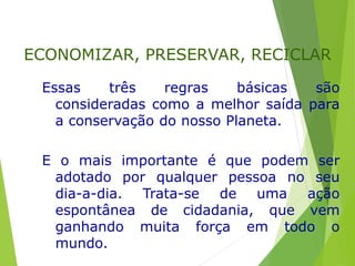 Essas três regras básicas são
consideradas como a melhor saída para
a conservação do nosso Planeta.
E o mais importante é que podem ser
adotado por qualquer pessoa no seu
dia-a-dia. Trata-se de uma ação
espontânea de cidadania, que vem
ganhando muita força em todo o
mundo.
ECONOMIZAR, PRESERVAR, RECICLAR
 