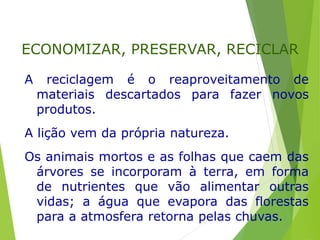 A reciclagem é o reaproveitamento de
materiais descartados para fazer novos
produtos.
A lição vem da própria natureza.
Os animais mortos e as folhas que caem das
árvores se incorporam à terra, em forma
de nutrientes que vão alimentar outras
vidas; a água que evapora das florestas
para a atmosfera retorna pelas chuvas.
ECONOMIZAR, PRESERVAR, RECICLAR
 