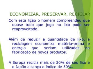 Com esta lição o homem compreendeu que
quase tudo que joga no lixo pode ser
reaproveitado.
Além de reduzir a quantidade de lixo, a
reciclagem economiza matéria-prima e
energia que seriam utilizadas na
fabricação de novos produtos.
A Europa recicla mais de 30% de seu lixo e
o Japão alcança o índice de 50%.
ECONOMIZAR, PRESERVAR, RECICLAR
 