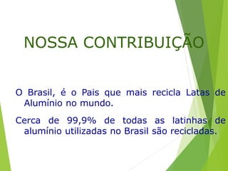 O Brasil, é o Pais que mais recicla Latas de
Alumínio no mundo.
Cerca de 99,9% de todas as latinhas de
alumínio utilizadas no Brasil são recicladas.
NOSSA CONTRIBUIÇÃO
 
