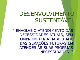 DESENVOLVIMENTO
SUSTENTÁVEL
“ ENVOLVE O ATENDIMENTO DAS
NECESSIDADES ATUAIS, SEM
COMPROMETER A HABILIDADE
DAS GERAÇÕES FUTURAS EM
ATENDER ÀS SUAS PRÓPRIAS
NECESSIDADES. “
 