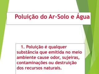 Poluição do Ar-Solo e Água
1. Poluição é qualquer
substância que emitida no meio
ambiente cause odor, sujeiras,
contaminações ou destruição
dos recursos naturais.
 