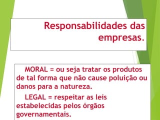 Responsabilidades das
empresas.
MORAL = ou seja tratar os produtos
de tal forma que não cause poluição ou
danos para a natureza.
LEGAL = respeitar as leis
estabelecidas pelos órgãos
governamentais.
 