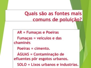 Quais são as fontes mais
comuns de poluição?
AR = Fumaças e Poeiras
Fumaças = veículos e das
chaminés
Poeiras = cimento.
ÁGUAS = Contaminação de
efluentes pôr esgotos urbanos.
SOLO = Lixos urbanos e industrias.
 