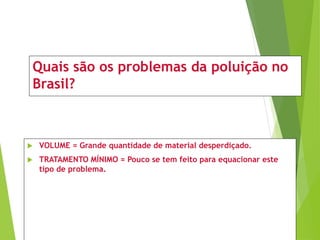 Quais são os problemas da poluição no
Brasil?
 VOLUME = Grande quantidade de material desperdiçado.
 TRATAMENTO MÍNIMO = Pouco se tem feito para equacionar este
tipo de problema.
 