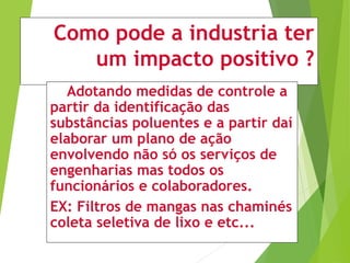 Como pode a industria ter
um impacto positivo ?
Adotando medidas de controle a
partir da identificação das
substâncias poluentes e a partir daí
elaborar um plano de ação
envolvendo não só os serviços de
engenharias mas todos os
funcionários e colaboradores.
EX: Filtros de mangas nas chaminés
coleta seletiva de lixo e etc...
 