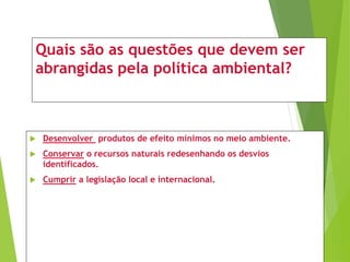 Quais são as questões que devem ser
abrangidas pela política ambiental?
 Desenvolver produtos de efeito mínimos no meio ambiente.
 Conservar o recursos naturais redesenhando os desvios
identificados.
 Cumprir a legislação local e internacional.
 