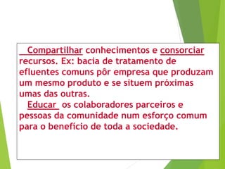 Compartilhar conhecimentos e consorciar
recursos. Ex: bacia de tratamento de
efluentes comuns pôr empresa que produzam
um mesmo produto e se situem próximas
umas das outras.
Educar os colaboradores parceiros e
pessoas da comunidade num esforço comum
para o benefício de toda a sociedade.
 