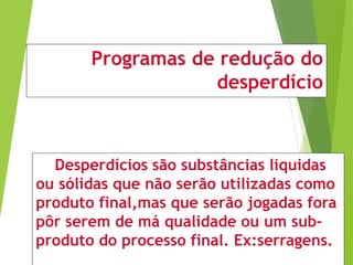 Programas de redução do
desperdício
Desperdícios são substâncias liquidas
ou sólidas que não serão utilizadas como
produto final,mas que serão jogadas fora
pôr serem de má qualidade ou um sub-
produto do processo final. Ex:serragens.
 