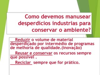 Como devemos manusear
desperdícios industrias para
conservar o ambiente?
Reduzir o volume de material
desperdiçado por intermédio de programas
de melhoria de qualidade.(inovação)
Reusar e conservar os recursos sempre
que possível .
Reciclar sempre que for prático.
 