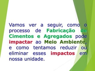 Vamos ver a seguir, como o
processo de Fabricação de
Cimentos e Agregados pode
impactar ao Meio Ambiente,
e como tentamos reduzir ou
eliminar esses impactos em
nossa unidade.
 