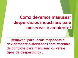 Como devemos manusear
desperdícios industriais para
conservar o ambiente?
Remover para locais mapeados e
devidamente autorizados com sistemas
de controle para manusear os vários
tipos de desperdícios .
 