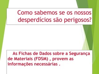 Como sabemos se os nossos
desperdícios são perigosos?
As Fichas de Dados sobre a Segurança
de Materiais (FDSM) , provem as
informações necessárias .
 