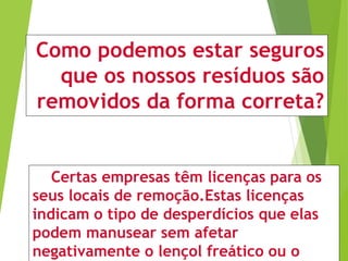 Como podemos estar seguros
que os nossos resíduos são
removidos da forma correta?
Certas empresas têm licenças para os
seus locais de remoção.Estas licenças
indicam o tipo de desperdícios que elas
podem manusear sem afetar
negativamente o lençol freático ou o
 