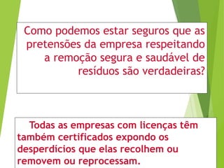 Como podemos estar seguros que as
pretensões da empresa respeitando
a remoção segura e saudável de
resíduos são verdadeiras?
Todas as empresas com licenças têm
também certificados expondo os
desperdícios que elas recolhem ou
removem ou reprocessam.
 