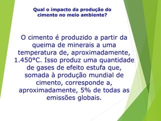 Qual o impacto da produção do
cimento no meio ambiente?
O cimento é produzido a partir da
queima de minerais a uma
temperatura de, aproximadamente,
1.450°C. Isso produz uma quantidade
de gases de efeito estufa que,
somada à produção mundial de
cimento, corresponde a,
aproximadamente, 5% de todas as
emissões globais.
 