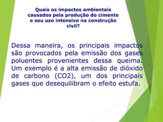 Quais os impactos ambientais
causados pela produção do cimento
e seu uso intensivo na construção
civil?
Dessa maneira, os principais impactos
são provocados pela emissão dos gases
poluentes provenientes dessa queima.
Um exemplo é a alta emissão de dióxido
de carbono (CO2), um dos principais
gases que desequilibram o efeito estufa.
 