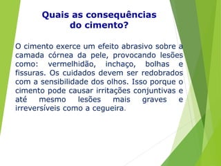 O cimento exerce um efeito abrasivo sobre a
camada córnea da pele, provocando lesões
como: vermelhidão, inchaço, bolhas e
fissuras. Os cuidados devem ser redobrados
com a sensibilidade dos olhos. Isso porque o
cimento pode causar irritações conjuntivas e
até mesmo lesões mais graves e
irreversíveis como a cegueira.
Quais as consequências
do cimento?
 