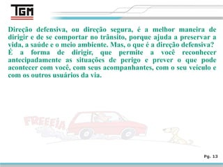 Direção defensiva, ou direção segura, é a melhor maneira de
dirigir e de se comportar no trânsito, porque ajuda a preservar a
vida, a saúde e o meio ambiente. Mas, o que é a direção defensiva?
É a forma de dirigir, que permite a você reconhecer
antecipadamente as situações de perigo e prever o que pode
acontecer com você, com seus acompanhantes, com o seu veículo e
com os outros usuários da via.
Pg. 13
 