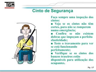 Faça sempre uma inspeção dos
cintos:
■ Veja se os cintos não têm
cortes, para não se romperem
numa emergência;
■ Confira se não existem
dobras que impeçam a perfeita
elasticidade;
■ Teste o travamento para ver
se está funcionando
perfeitamente;
■ Verifique se os cintos dos
bancos traseiros estão
disponíveis para utilização dos
ocupantes.
Pg. 17
Cinto de Segurança
 