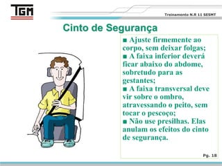 ■ Ajuste firmemente ao
corpo, sem deixar folgas;
■ A faixa inferior deverá
ficar abaixo do abdome,
sobretudo para as
gestantes;
■ A faixa transversal deve
vir sobre o ombro,
atravessando o peito, sem
tocar o pescoço;
■ Não use presilhas. Elas
anulam os efeitos do cinto
de segurança.
Pg. 18
Treinamento N.R 11 SESMT
 