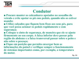 ■ Procure manter os calcanhares apoiados no assoalho do
veículo e evite apoiar os pés nos pedais, quando não os estiver
usando;
■ Utilize calçados que fiquem bem fixos aos seus pés, para
que você possa acionar os pedais rapidamente e com
segurança;
■ Coloque o cinto de segurança, de maneira que ele se ajuste
firmemente ao seu corpo. A faixa inferior deve passar pela
região do abdome e a faixa transversal passar sobre o peito e
não sobre o pescoço;
■ Fique em posição que permita enxergar bem as
informações do painel e verifique sempre o funcionamento
de sistemas importantes como, por exemplo, a temperatura
do motor.
Pg. 24
Condutor
 