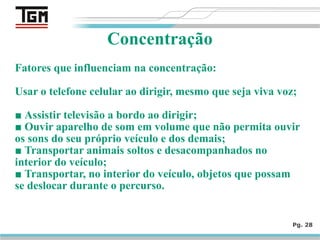 Fatores que influenciam na concentração:
Usar o telefone celular ao dirigir, mesmo que seja viva voz;
■ Assistir televisão a bordo ao dirigir;
■ Ouvir aparelho de som em volume que não permita ouvir
os sons do seu próprio veículo e dos demais;
■ Transportar animais soltos e desacompanhados no
interior do veículo;
■ Transportar, no interior do veículo, objetos que possam
se deslocar durante o percurso.
Pg. 28
Concentração
 