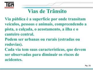 Pg. 31
Vias de Trânsito
Via pública é a superfície por onde transitam
veículos, pessoas e animais, compreendendo a
pista, a calçada, o acostamento, a ilha e o
canteiro central.
Podem ser urbanas ou rurais (estradas ou
rodovias).
Cada via tem suas características, que devem
ser observadas para diminuir os riscos de
acidentes.
 