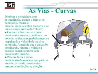 Diminua a velocidade, com
antecedência, usando o freio e, se
necessário, reduza a
marcha, antes de entrar na curva e de
iniciar o movimento do volante;
■ Comece a fazer a curva com
movimentos suaves e contínuos no
volante, acelerando gradativamente e
respeitando a velocidade máxima
permitida. À medida que a curva for
terminando, retorne o volante à
posição inicial, também com
movimentos suaves;
■ Procure fazer a curva,
movimentando o menos que puder o
volante, evitando movimentos
bruscos e oscilações na direção.
Pg. 33
As Vias - Curvas
 