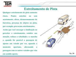 Pg. 36
Estreitamento de Pista
Qualquer estreitamento de pista aumenta
riscos. Pontes estreitas ou sem
acostamento, obras, desmoronamento de
barreiras, presença de objetos na pista,
por exemplo, provocam estreitamentos.
Assim que você enxergar a sinalização ou
perceber o estreitamento, redobre sua
atenção, reduza a velocidade e a marcha
e, quando for possível a passagem de
apenas um veículo por vez, aguarde o
momento oportuno, alternando a
passagem com os outros veículos que vêm
em sentido oposto.
 
