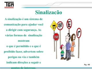 Pg. 40
Sinalização
A sinalização é um sistema de
comunicação para ajudar você
a dirigir com segurança. As
várias formas de sinalização
mostram
o que é permitido e o que é
proibido fazer, advertem sobre
perigos na via e também
indicam direções a seguir e
pontos de interesse.
 